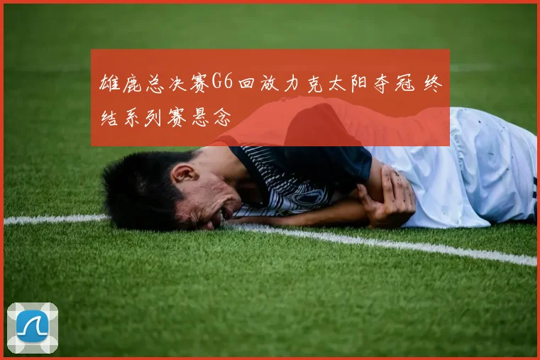 雄鹿总决赛G6回放力克太阳夺冠 终结系列赛悬念