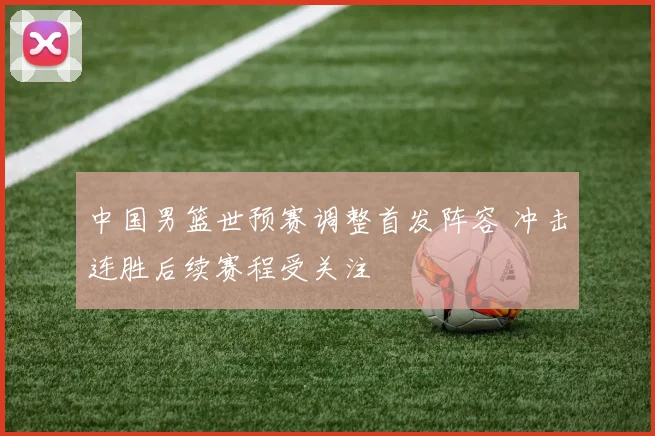 中国男篮世预赛调整首发阵容 冲击连胜后续赛程受关注