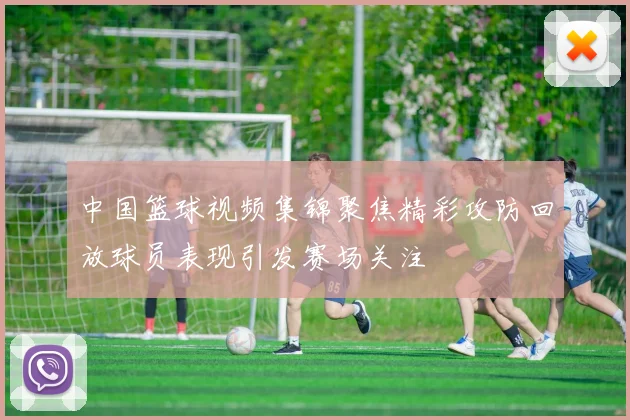 中国篮球视频集锦聚焦精彩攻防回放球员表现引发赛场关注