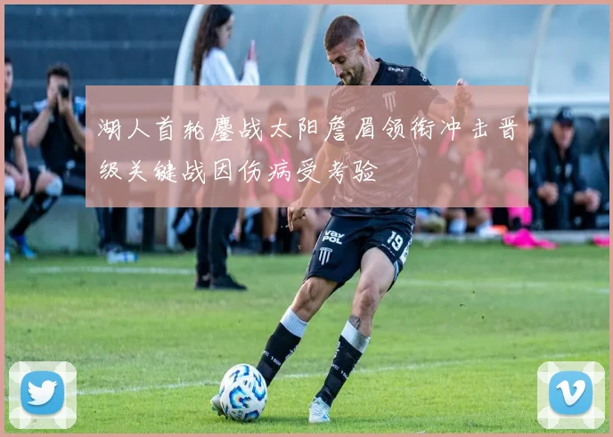 湖人首轮鏖战太阳詹眉领衔冲击晋级关键战因伤病受考验