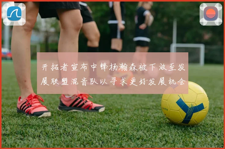 开拓者宣布中锋杨瀚森被下放至发展联盟混音队以寻求更好发展机会