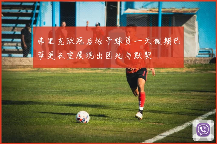 弗里克欧冠后给予球员一天假期巴萨更衣室展现出团结与默契